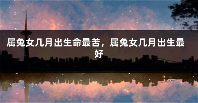 属兔女几月出生命最苦，属兔女几月出生最好