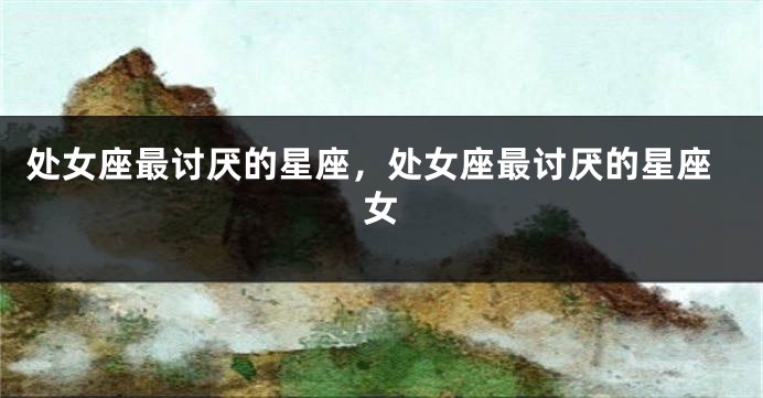 处女座最讨厌的星座，处女座最讨厌的星座女