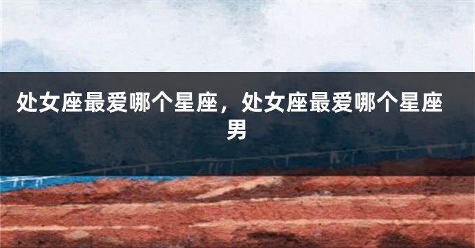 处女座最爱哪个星座，处女座最爱哪个星座男