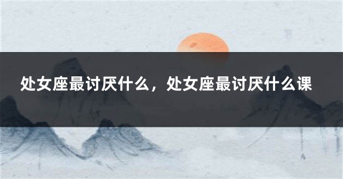 处女座最讨厌什么，处女座最讨厌什么课