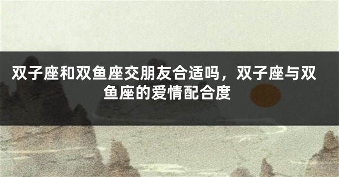 双子座和双鱼座交朋友合适吗，双子座与双鱼座的爱情配合度