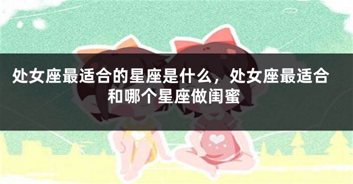 处女座最适合的星座是什么，处女座最适合和哪个星座做闺蜜