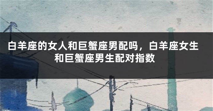 白羊座的女人和巨蟹座男配吗，白羊座女生和巨蟹座男生配对指数