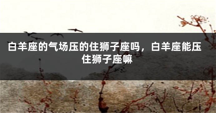 白羊座的气场压的住狮子座吗，白羊座能压住狮子座嘛
