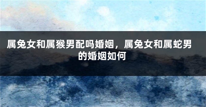 属兔女和属猴男配吗婚姻，属兔女和属蛇男的婚姻如何