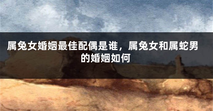 属兔女婚姻最佳配偶是谁，属兔女和属蛇男的婚姻如何
