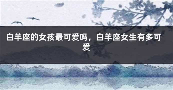 白羊座的女孩最可爱吗，白羊座女生有多可爱