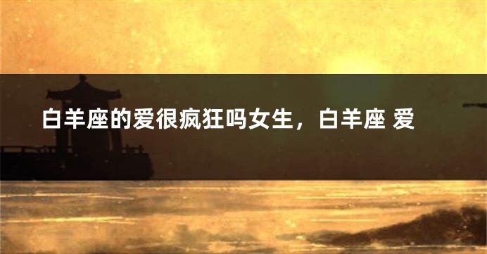 白羊座的爱很疯狂吗女生，白羊座 爱