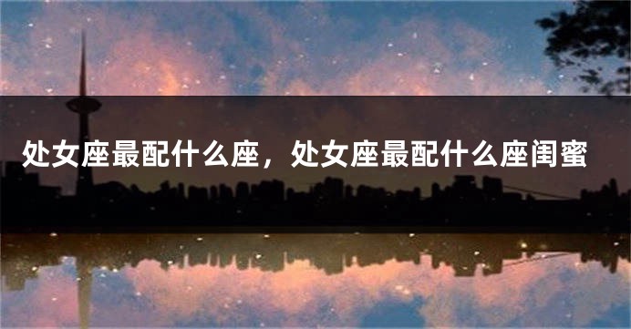 处女座最配什么座，处女座最配什么座闺蜜