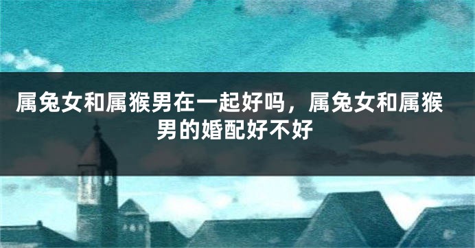 属兔女和属猴男在一起好吗，属兔女和属猴男的婚配好不好