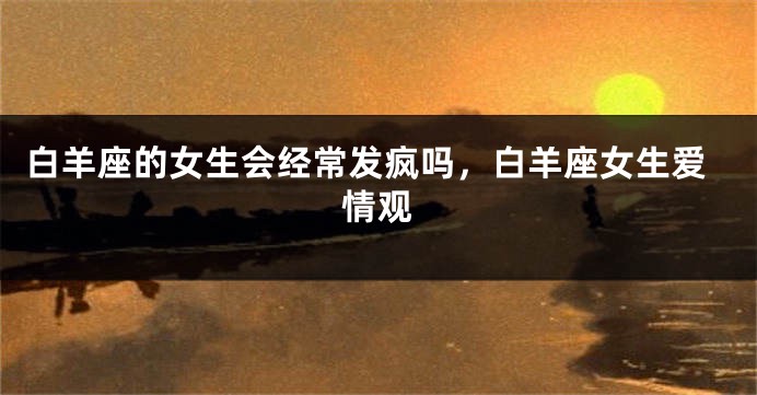 白羊座的女生会经常发疯吗,白羊座女生爱情观
