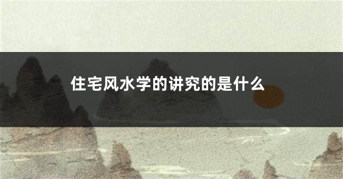 住宅风水学的讲究的是什么