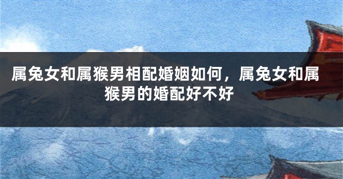 属兔女和属猴男相配婚姻如何，属兔女和属猴男的婚配好不好