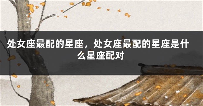 处女座最配的星座，处女座最配的星座是什么星座配对