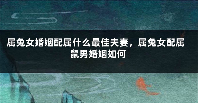 属兔女婚姻配属什么最佳夫妻，属兔女配属鼠男婚姻如何