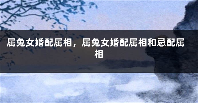 属兔女婚配属相，属兔女婚配属相和忌配属相