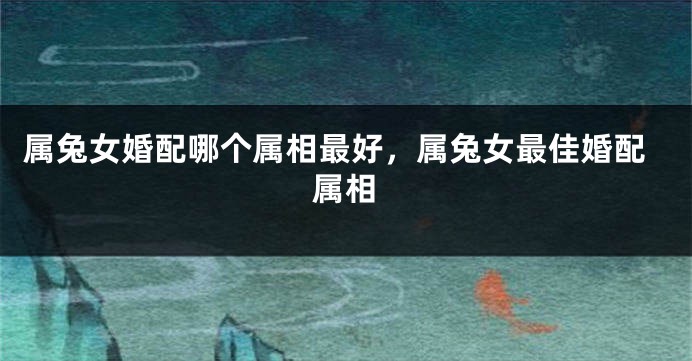 属兔女婚配哪个属相最好，属兔女最佳婚配属相