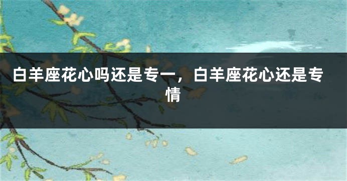 白羊座花心吗还是专一，白羊座花心还是专情