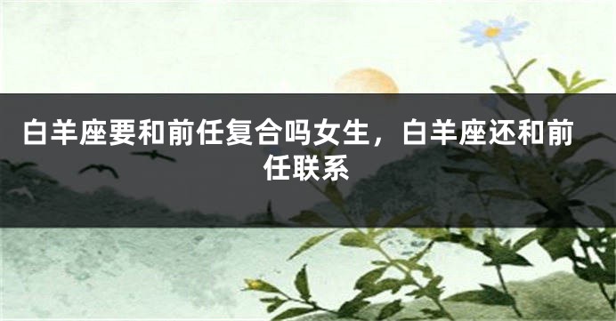白羊座要和前任复合吗女生，白羊座还和前任联系