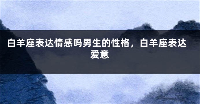 白羊座表达情感吗男生的性格，白羊座表达爱意