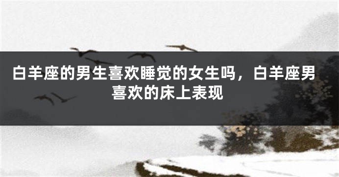 白羊座的男生喜欢睡觉的女生吗，白羊座男喜欢的床上表现