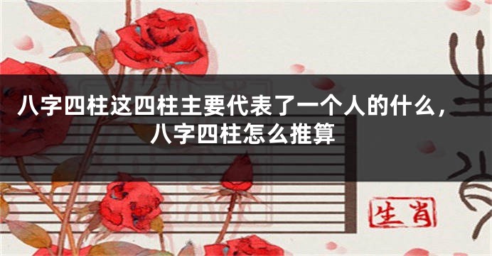 八字四柱这四柱主要代表了一个人的什么，八字四柱怎么推算