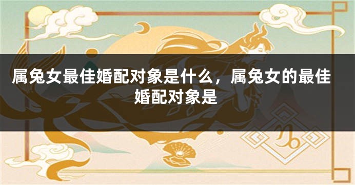 属兔女最佳婚配对象是什么，属兔女的最佳婚配对象是