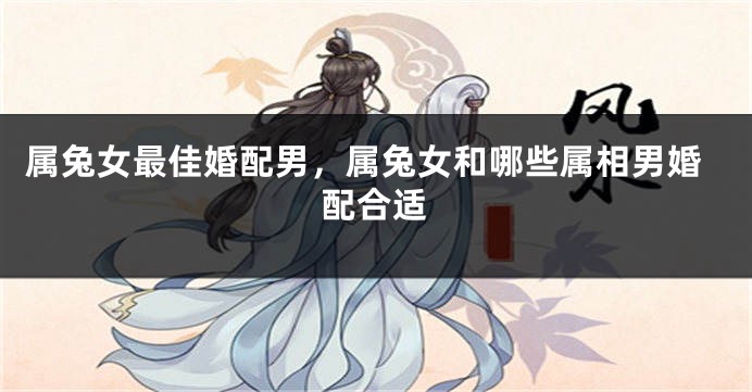 属兔女最佳婚配男,属兔女和哪些属相男婚配合适