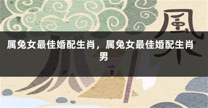 属兔女最佳婚配生肖,属兔女最佳婚配生肖男