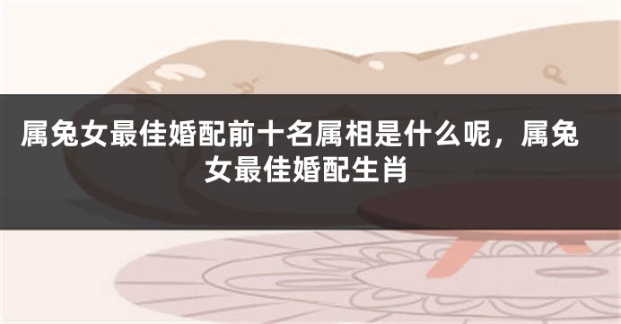 属兔女最佳婚配前十名属相是什么呢，属兔女最佳婚配生肖