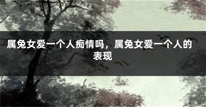 属兔女爱一个人痴情吗，属兔女爱一个人的表现
