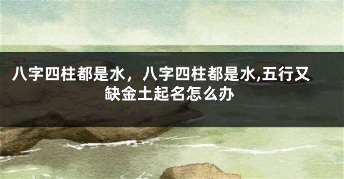 八字四柱都是水，八字四柱都是水,五行又缺金土起名怎么办