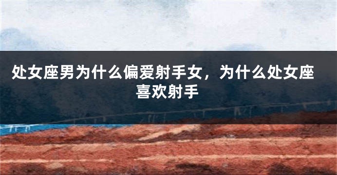 处女座男为什么偏爱射手女，为什么处女座喜欢射手