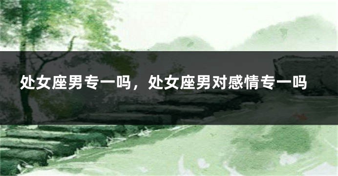 处女座男专一吗，处女座男对感情专一吗