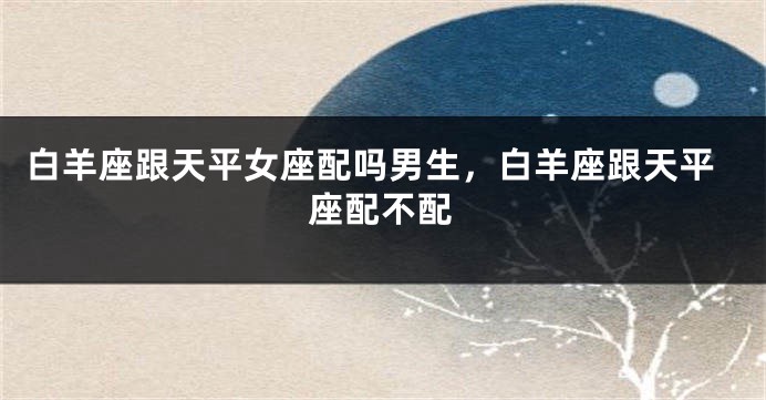 白羊座跟天平女座配吗男生，白羊座跟天平座配不配