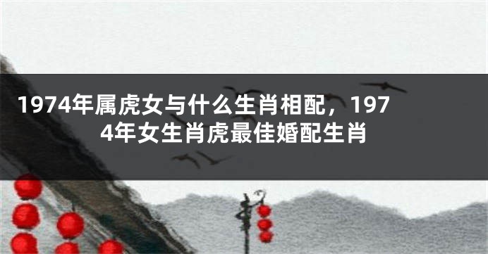 1974年属虎女与什么生肖相配，1974年女生肖虎最佳婚配生肖