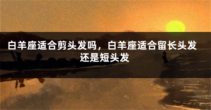白羊座适合剪头发吗，白羊座适合留长头发还是短头发