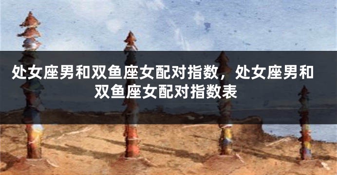 处女座男和双鱼座女配对指数,处女座男和双鱼座女配对指数表