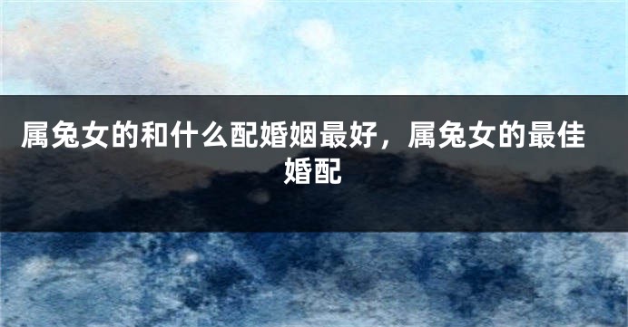 属兔女的和什么配婚姻最好，属兔女的最佳婚配