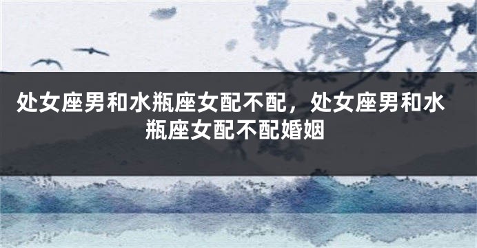 处女座男和水瓶座女配不配，处女座男和水瓶座女配不配婚姻