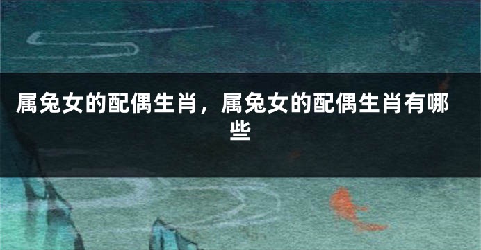 属兔女的配偶生肖，属兔女的配偶生肖有哪些