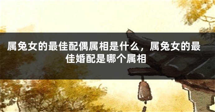 属兔女的最佳配偶属相是什么，属兔女的最佳婚配是哪个属相