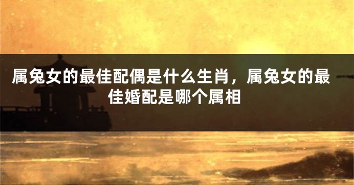 属兔女的最佳配偶是什么生肖，属兔女的最佳婚配是哪个属相