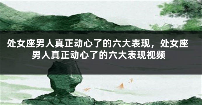 处女座男人真正动心了的六大表现，处女座男人真正动心了的六大表现视频