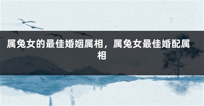 属兔女的最佳婚姻属相，属兔女最佳婚配属相