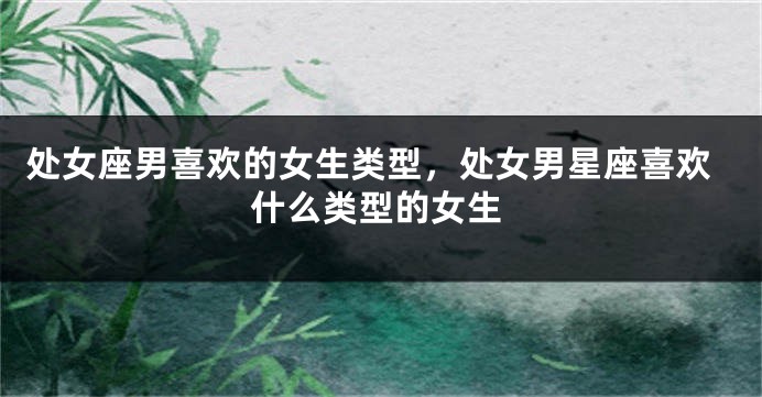 处女座男喜欢的女生类型，处女男星座喜欢什么类型的女生