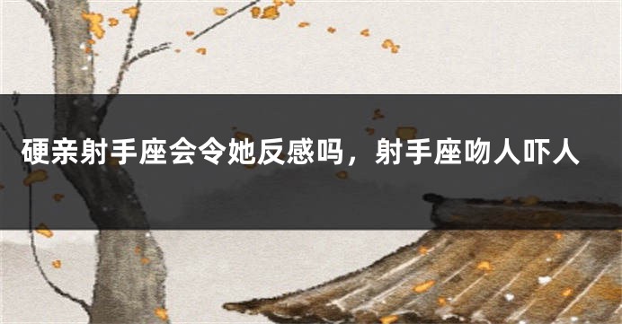 硬亲射手座会令她反感吗，射手座吻人吓人