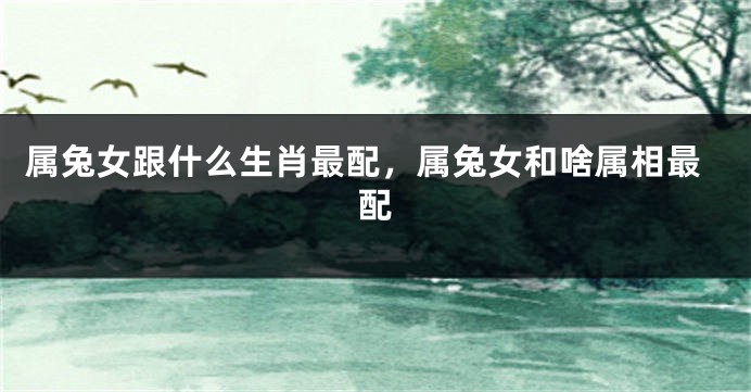 属兔女跟什么生肖最配，属兔女和啥属相最配