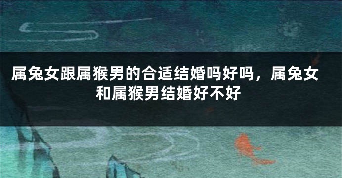 属兔女跟属猴男的合适结婚吗好吗，属兔女和属猴男结婚好不好