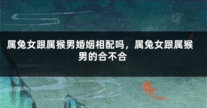 属兔女跟属猴男婚姻相配吗，属兔女跟属猴男的合不合